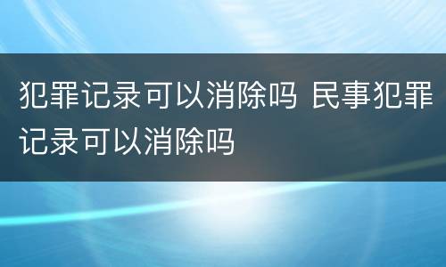犯罪记录可以消除吗 民事犯罪记录可以消除吗