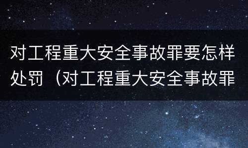 对工程重大安全事故罪要怎样处罚（对工程重大安全事故罪要怎样处罚呢）