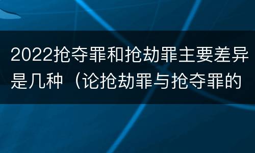 2022抢夺罪和抢劫罪主要差异是几种（论抢劫罪与抢夺罪的界限）
