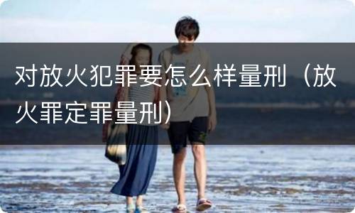 对放火犯罪要怎么样量刑（放火罪定罪量刑）