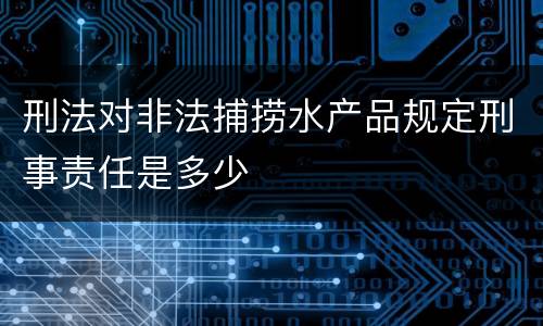 刑法对非法捕捞水产品规定刑事责任是多少