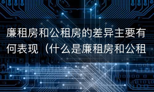 廉租房和公租房的差异主要有何表现（什么是廉租房和公租房两个有什么特点）