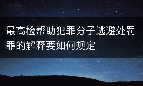 最高检帮助犯罪分子逃避处罚罪的解释要如何规定