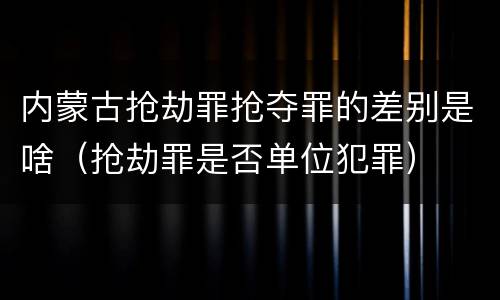 内蒙古抢劫罪抢夺罪的差别是啥（抢劫罪是否单位犯罪）
