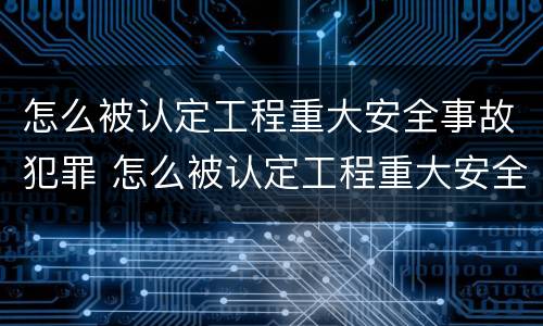 怎么被认定工程重大安全事故犯罪 怎么被认定工程重大安全事故犯罪主体