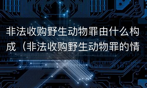 非法收购野生动物罪由什么构成（非法收购野生动物罪的情节严重理解）