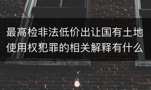 最高检非法低价出让国有土地使用权犯罪的相关解释有什么主要内容