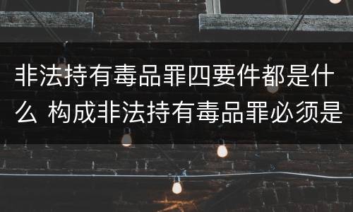 非法持有毒品罪四要件都是什么 构成非法持有毒品罪必须是非法持有
