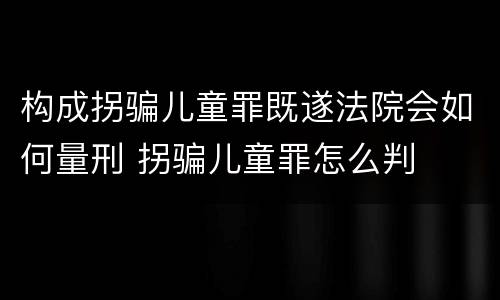 构成拐骗儿童罪既遂法院会如何量刑 拐骗儿童罪怎么判