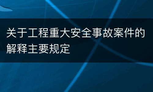 关于工程重大安全事故案件的解释主要规定