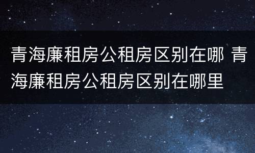 青海廉租房公租房区别在哪 青海廉租房公租房区别在哪里