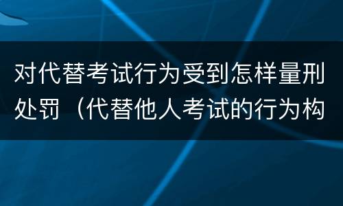 对代替考试行为受到怎样量刑处罚（代替他人考试的行为构成什么罪）