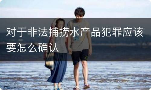 对于非法捕捞水产品犯罪应该要怎么确认
