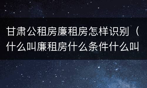 甘肃公租房廉租房怎样识别（什么叫廉租房什么条件什么叫公租房）