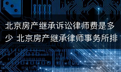 北京房产继承诉讼律师费是多少 北京房产继承律师事务所排名