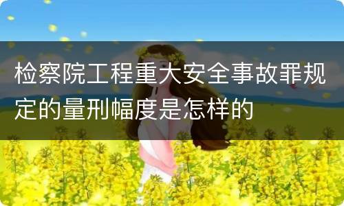 检察院工程重大安全事故罪规定的量刑幅度是怎样的