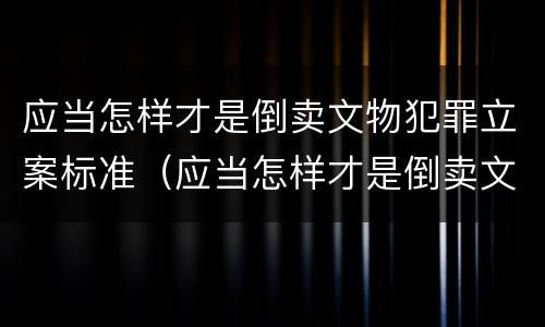 应当怎样才是倒卖文物犯罪立案标准（应当怎样才是倒卖文物犯罪立案标准呢）