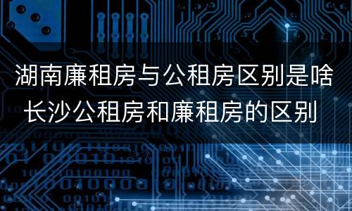 湖南廉租房与公租房区别是啥 长沙公租房和廉租房的区别