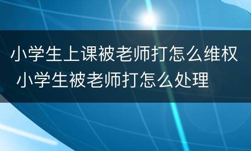 小学生上课被老师打怎么维权 小学生被老师打怎么处理