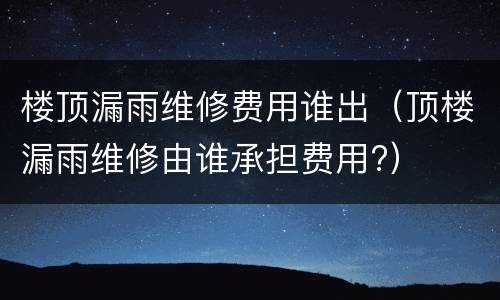 楼顶漏雨维修费用谁出（顶楼漏雨维修由谁承担费用?）