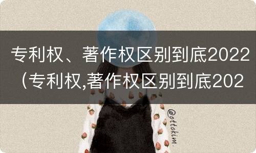 专利权、著作权区别到底2022（专利权,著作权区别到底2022年）