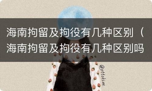 海南拘留及拘役有几种区别（海南拘留及拘役有几种区别吗）