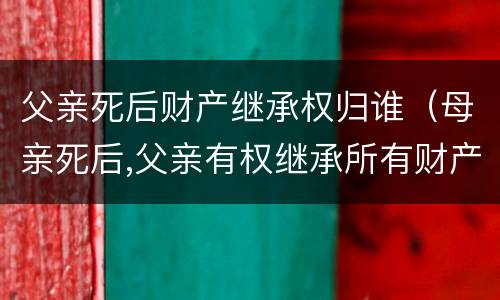父亲死后财产继承权归谁（母亲死后,父亲有权继承所有财产吗）