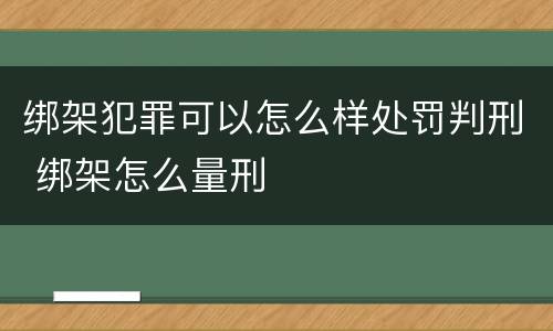 绑架犯罪可以怎么样处罚判刑 绑架怎么量刑