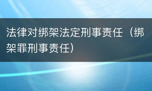 法律对绑架法定刑事责任（绑架罪刑事责任）