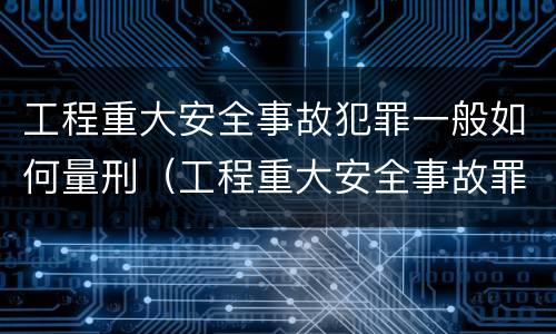 工程重大安全事故犯罪一般如何量刑（工程重大安全事故罪的立案标准）
