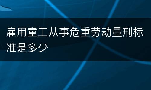雇用童工从事危重劳动量刑标准是多少
