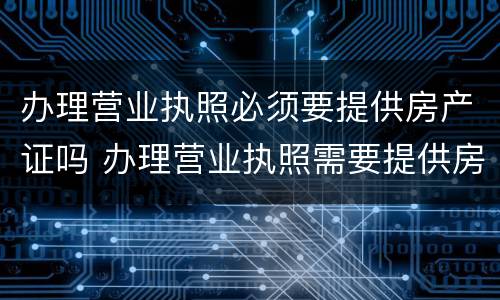办理营业执照必须要提供房产证吗 办理营业执照需要提供房产证吗