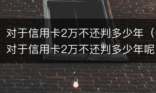 对于信用卡2万不还判多少年（对于信用卡2万不还判多少年呢）