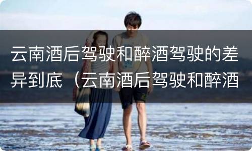 云南酒后驾驶和醉酒驾驶的差异到底（云南酒后驾驶和醉酒驾驶的差异到底是什么）