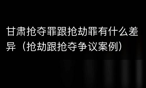 甘肃抢夺罪跟抢劫罪有什么差异（抢劫跟抢夺争议案例）