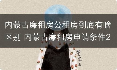 内蒙古廉租房公租房到底有啥区别 内蒙古廉租房申请条件2019