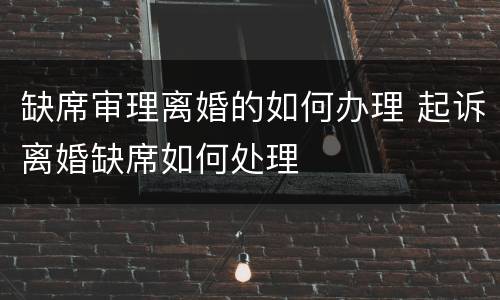 缺席审理离婚的如何办理 起诉离婚缺席如何处理