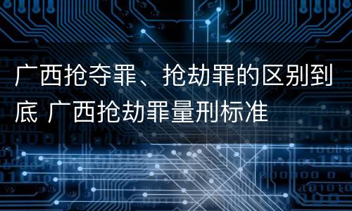 广西抢夺罪、抢劫罪的区别到底 广西抢劫罪量刑标准