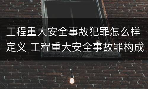 工程重大安全事故犯罪怎么样定义 工程重大安全事故罪构成要件