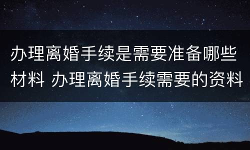 办理离婚手续是需要准备哪些材料 办理离婚手续需要的资料