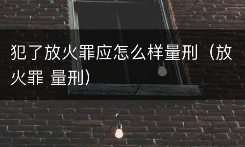 犯了放火罪应怎么样量刑（放火罪 量刑）