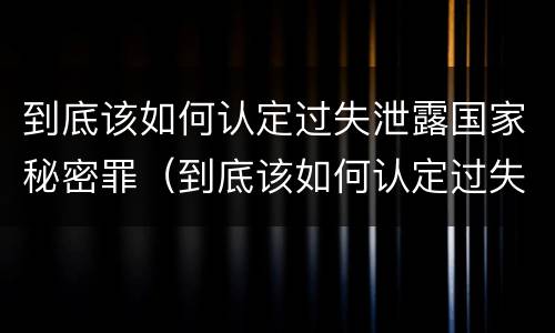 到底该如何认定过失泄露国家秘密罪（到底该如何认定过失泄露国家秘密罪名）