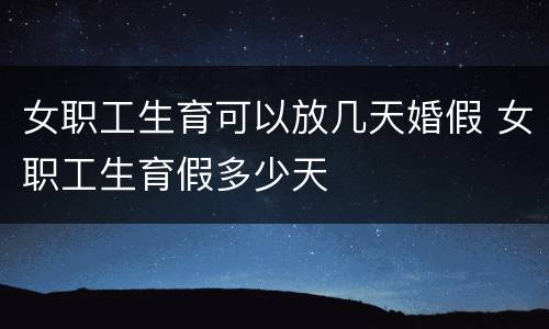 女职工生育可以放几天婚假 女职工生育假多少天