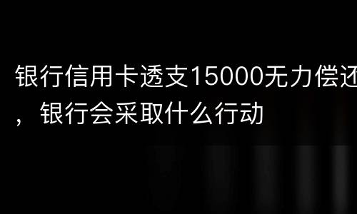 银行信用卡透支15000无力偿还，银行会采取什么行动