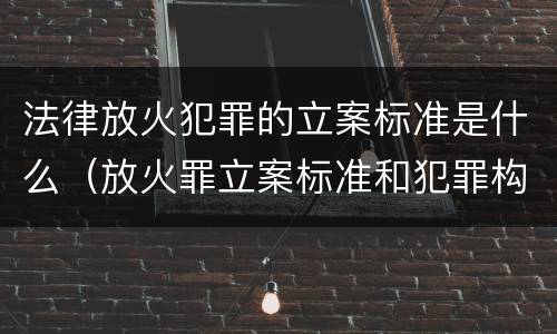 法律放火犯罪的立案标准是什么（放火罪立案标准和犯罪构成）