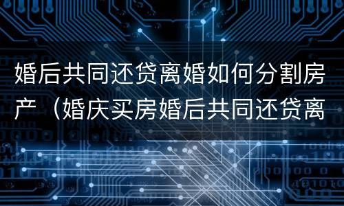 婚后共同还贷离婚如何分割房产（婚庆买房婚后共同还贷离婚后如何分割财产）