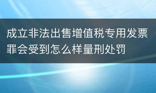 成立非法出售增值税专用发票罪会受到怎么样量刑处罚