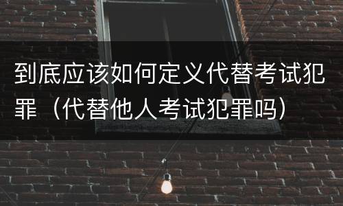 到底应该如何定义代替考试犯罪（代替他人考试犯罪吗）