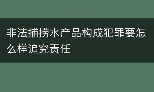 非法捕捞水产品构成犯罪要怎么样追究责任