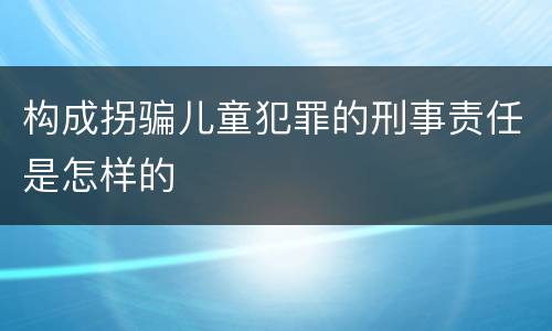 构成拐骗儿童犯罪的刑事责任是怎样的